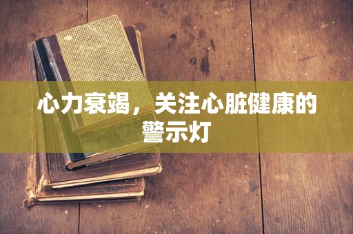 心力衰竭，关注心脏健康的警示灯
