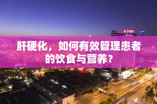 肝硬化，如何有效管理患者的饮食与营养？