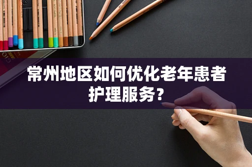 常州地区如何优化老年患者护理服务？