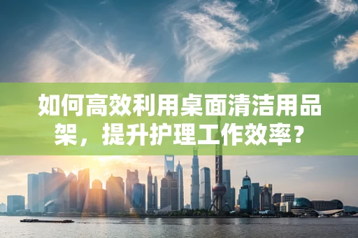 如何高效利用桌面清洁用品架，提升护理工作效率？