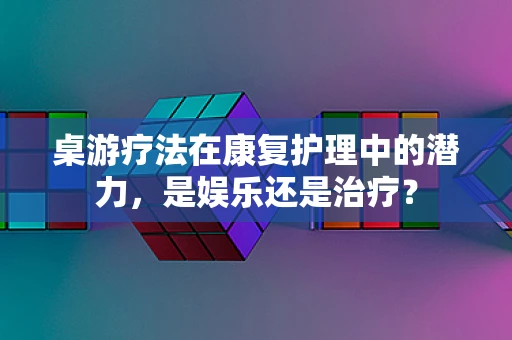 桌游疗法在康复护理中的潜力，是娱乐还是治疗？
