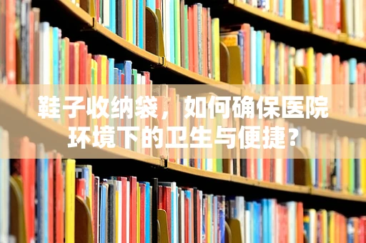 鞋子收纳袋，如何确保医院环境下的卫生与便捷？