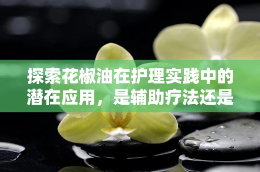 探索花椒油在护理实践中的潜在应用，是辅助疗法还是禁忌？