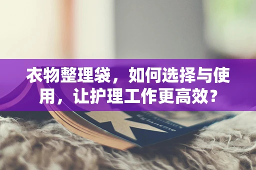 衣物整理袋，如何选择与使用，让护理工作更高效？