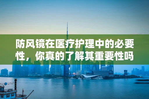 防风镜在医疗护理中的必要性，你真的了解其重要性吗？