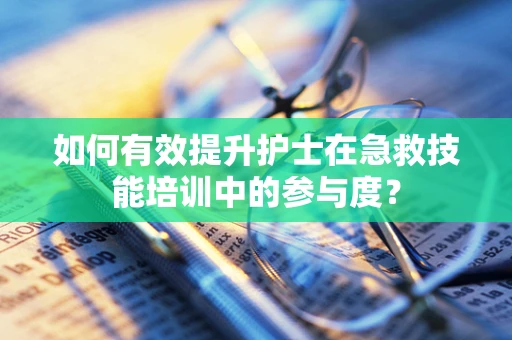 如何有效提升护士在急救技能培训中的参与度？