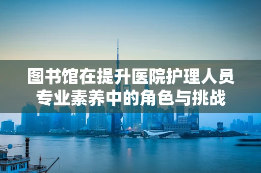 图书馆在提升医院护理人员专业素养中的角色与挑战