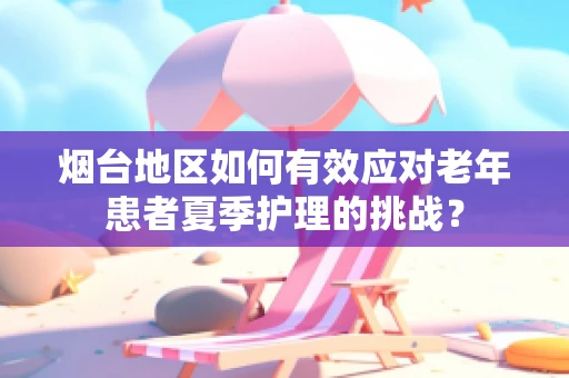 烟台地区如何有效应对老年患者夏季护理的挑战？