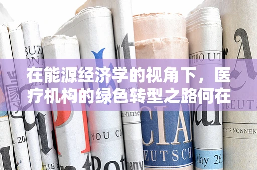 在能源经济学的视角下，医疗机构的绿色转型之路何在？