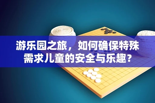 游乐园之旅，如何确保特殊需求儿童的安全与乐趣？