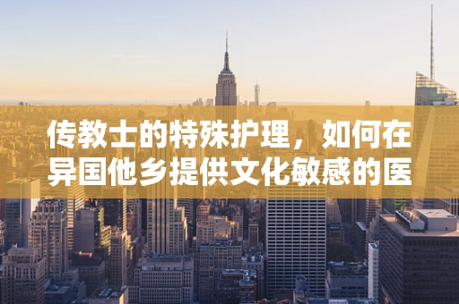 传教士的特殊护理，如何在异国他乡提供文化敏感的医疗照护？