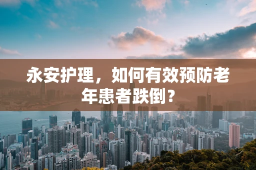 永安护理，如何有效预防老年患者跌倒？