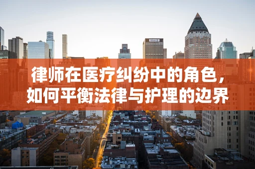 律师在医疗纠纷中的角色，如何平衡法律与护理的边界？