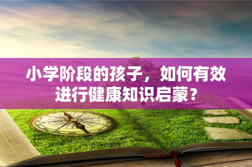 小学阶段的孩子，如何有效进行健康知识启蒙？