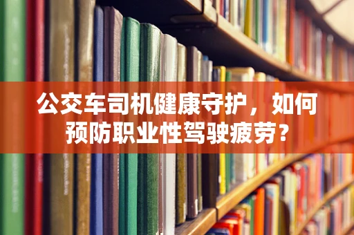 公交车司机健康守护，如何预防职业性驾驶疲劳？