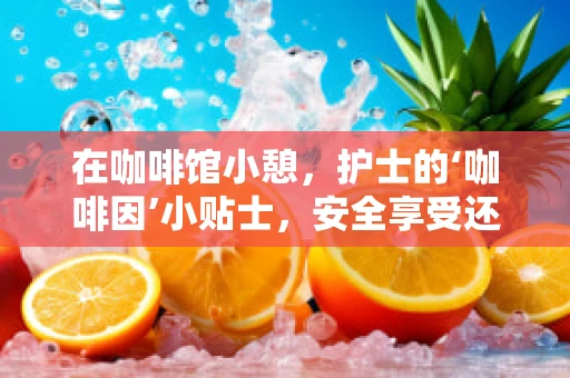 在咖啡馆小憩，护士的‘咖啡因’小贴士，安全享受还是健康隐患？