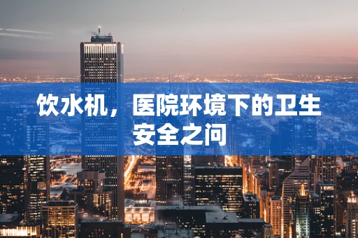 饮水机，医院环境下的卫生安全之问