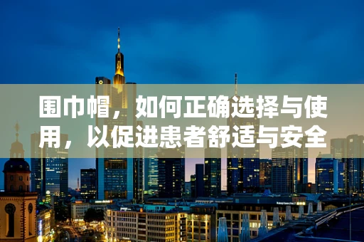围巾帽，如何正确选择与使用，以促进患者舒适与安全？