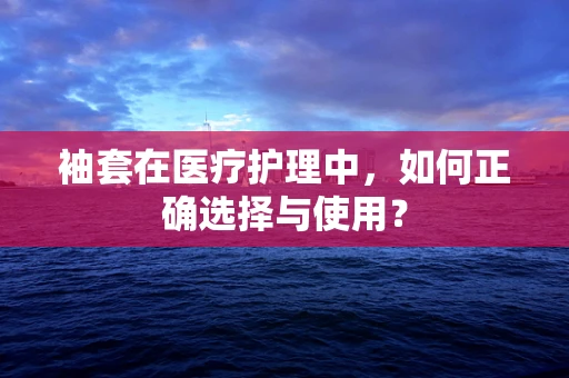 袖套在医疗护理中，如何正确选择与使用？