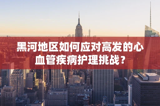 黑河地区如何应对高发的心血管疾病护理挑战？