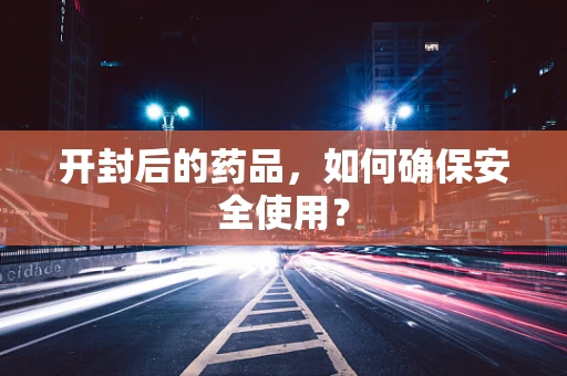 开封后的药品，如何确保安全使用？