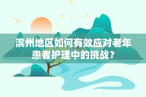 滨州地区如何有效应对老年患者护理中的挑战？