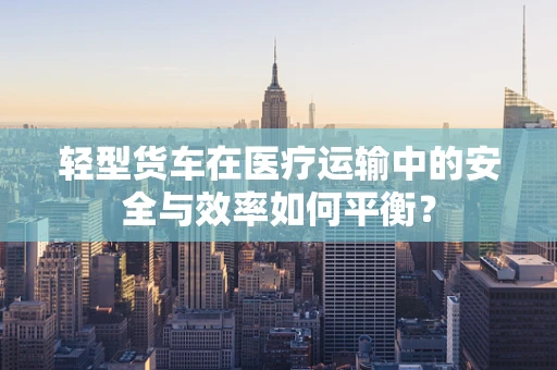 轻型货车在医疗运输中的安全与效率如何平衡？