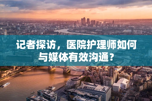 记者探访，医院护理师如何与媒体有效沟通？
