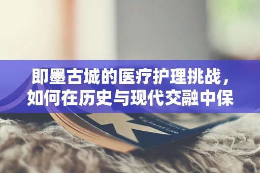 即墨古城的医疗护理挑战，如何在历史与现代交融中保障患者安全？