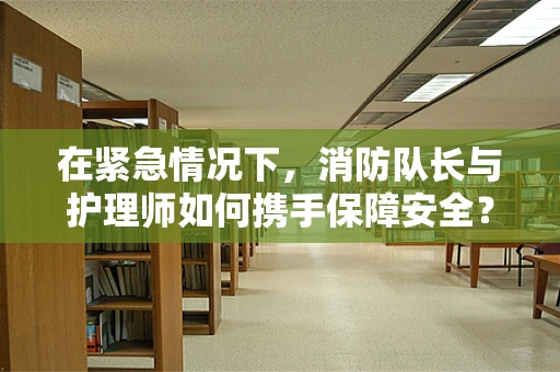在紧急情况下，消防队长与护理师如何携手保障安全？
