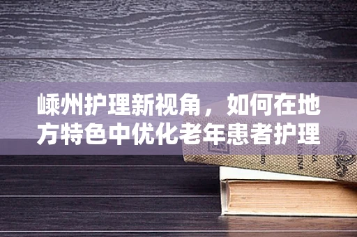 嵊州护理新视角，如何在地方特色中优化老年患者护理方案？