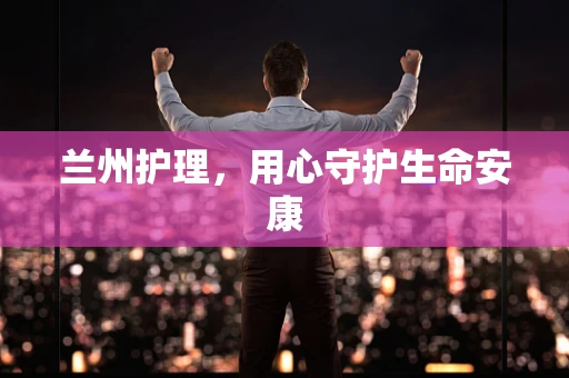 兰州护理，用心守护生命安康