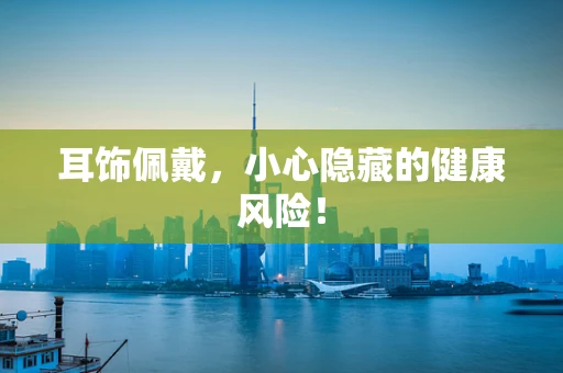 耳饰佩戴，小心隐藏的健康风险！