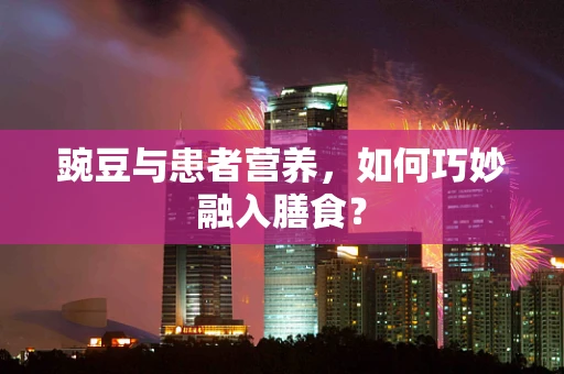 豌豆与患者营养，如何巧妙融入膳食？