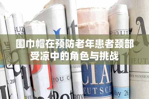 围巾帽在预防老年患者颈部受凉中的角色与挑战