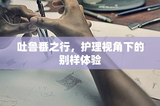 吐鲁番之行，护理视角下的别样体验