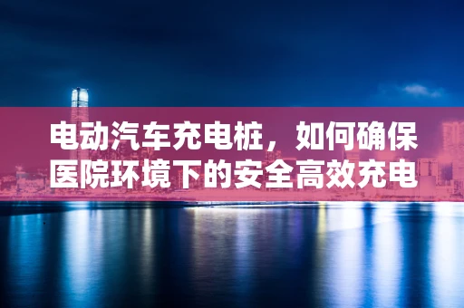 电动汽车充电桩，如何确保医院环境下的安全高效充电？