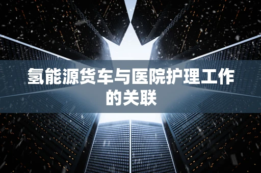 氢能源货车与医院护理工作的关联