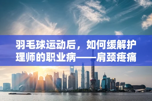 羽毛球运动后，如何缓解护理师的职业病——肩颈疼痛？