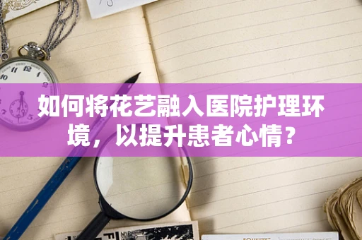 如何将花艺融入医院护理环境，以提升患者心情？