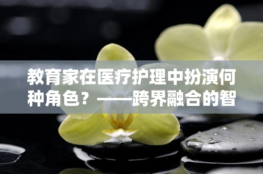 教育家在医疗护理中扮演何种角色？——跨界融合的智慧传递
