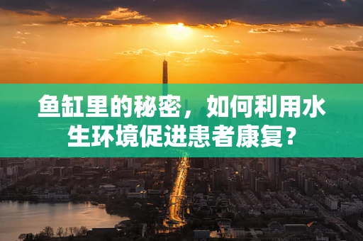 鱼缸里的秘密，如何利用水生环境促进患者康复？