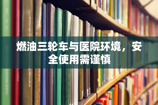 燃油三轮车与医院环境，安全使用需谨慎
