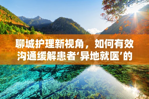 聊城护理新视角，如何有效沟通缓解患者‘异地就医’的孤独感？