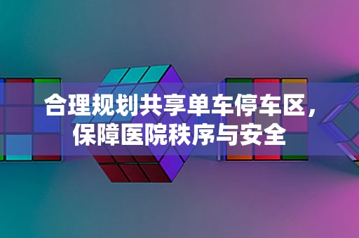 合理规划共享单车停车区，保障医院秩序与安全
