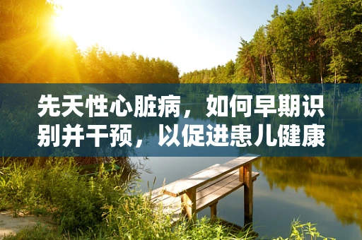 先天性心脏病，如何早期识别并干预，以促进患儿健康成长？