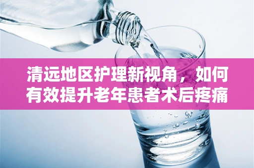 清远地区护理新视角，如何有效提升老年患者术后疼痛管理的清远模式？