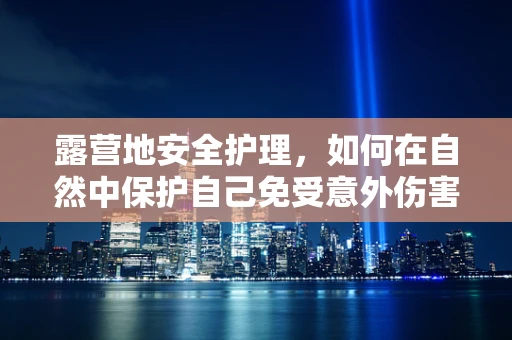 露营地安全护理，如何在自然中保护自己免受意外伤害？