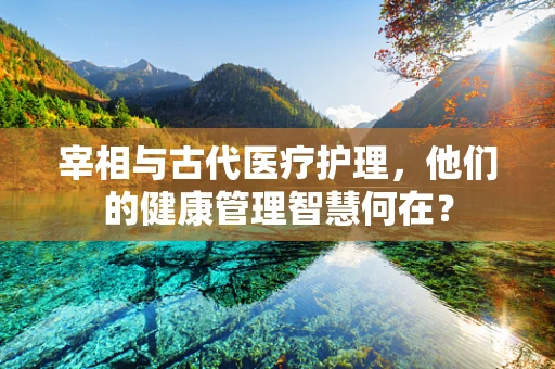 宰相与古代医疗护理，他们的健康管理智慧何在？