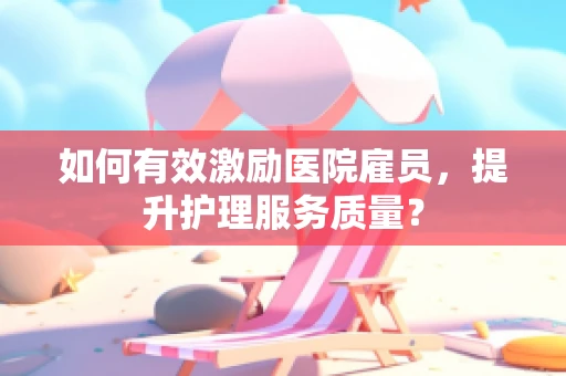 如何有效激励医院雇员，提升护理服务质量？